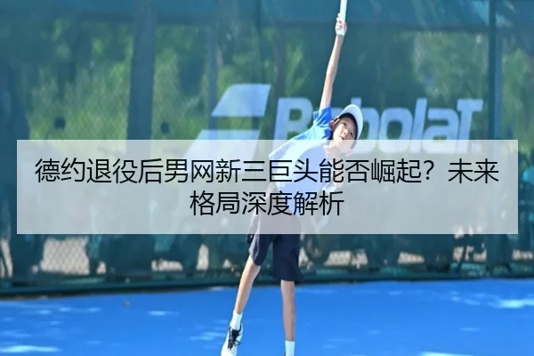 德约退役后男网新三巨头能否崛起？未来格局深度解析